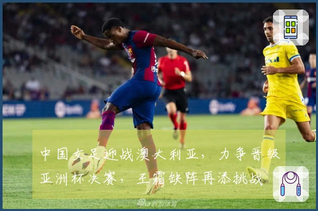 中国女足迎战澳大利亚，力争晋级亚洲杯决赛，王霜缺阵再添挑战