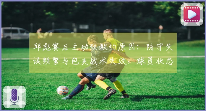 邱彪赛后主动致歉的原因：防守失误频繁与包夹战术失效，球员状态堪忧