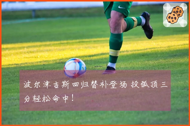 波尔津吉斯回归替补登场 投弧顶三分轻松命中！