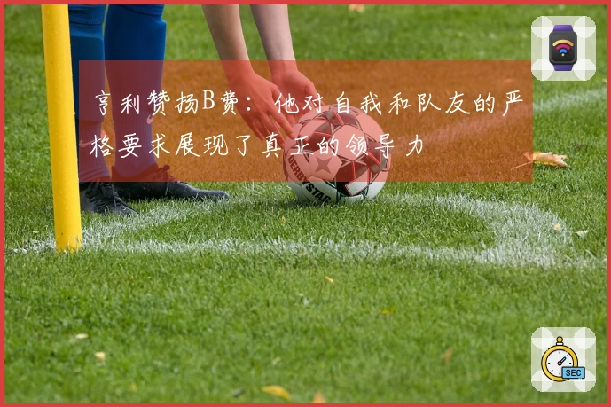 亨利赞扬B费：他对自我和队友的严格要求展现了真正的领导力