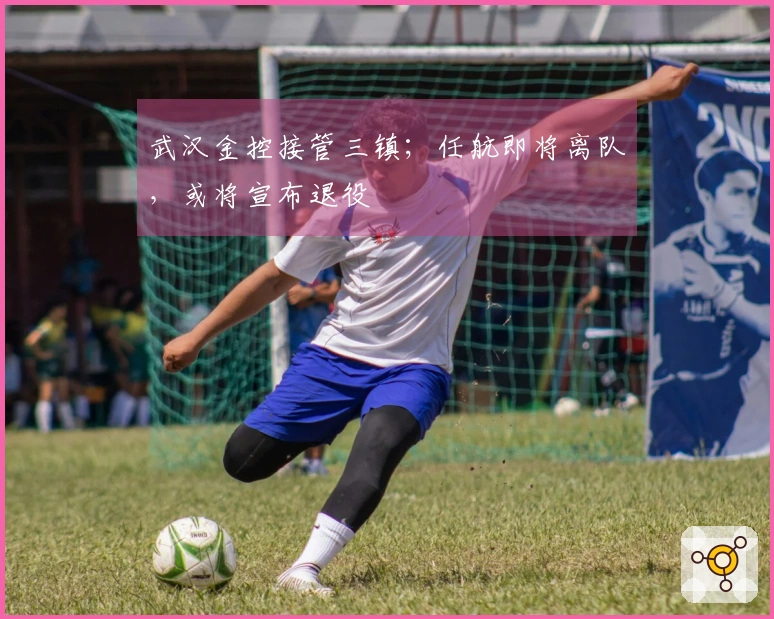 武汉金控接管三镇；任航即将离队，或将宣布退役