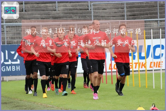 湖人迎来103-116胜利，西部前四稳固，詹皇一策略迅速化解主要风险