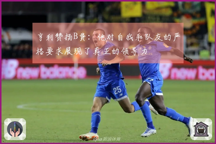 亨利赞扬B费：他对自我和队友的严格要求展现了真正的领导力