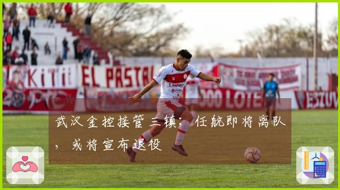 武汉金控接管三镇；任航即将离队，或将宣布退役