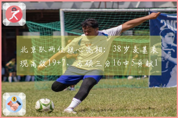 北京队两位核心亮相：38岁麦基表现高效19+7，方硕三分16中5贡献18+6创赛季新高