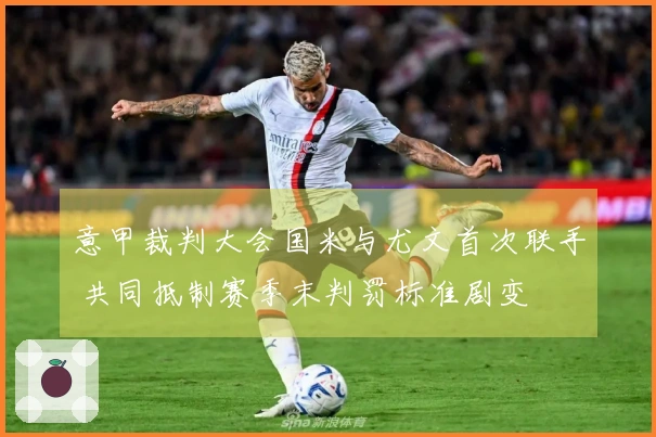 意甲裁判大会国米与尤文首次联手 共同抵制赛季末判罚标准剧变