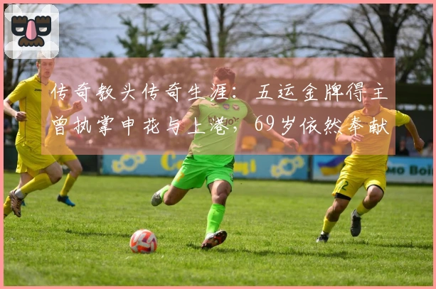 传奇教头传奇生涯：五运金牌得主曾执掌申花与上港，69岁依然奉献足坛